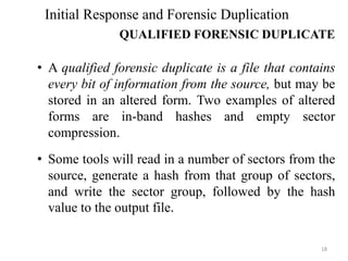 • A qualified forensic duplicate is a file that contains
every bit of information from the source, but may be
stored in an altered form. Two examples of altered
forms are in-band hashes and empty sector
compression.
• Some tools will read in a number of sectors from the
source, generate a hash from that group of sectors,
and write the sector group, followed by the hash
value to the output file.
18
Initial Response and Forensic Duplication
QUALIFIED FORENSIC DUPLICATE
 