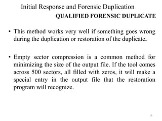 • This method works very well if something goes wrong
during the duplication or restoration of the duplicate.
• Empty sector compression is a common method for
minimizing the size of the output file. If the tool comes
across 500 sectors, all filled with zeros, it will make a
special entry in the output file that the restoration
program will recognize.
19
Initial Response and Forensic Duplication
QUALIFIED FORENSIC DUPLICATE
 