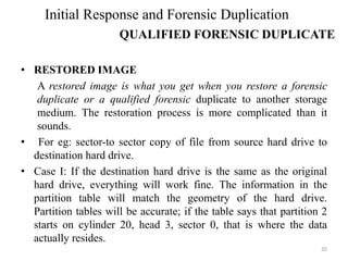 • RESTORED IMAGE
A restored image is what you get when you restore a forensic
duplicate or a qualified forensic duplicate to another storage
medium. The restoration process is more complicated than it
sounds.
• For eg: sector-to sector copy of file from source hard drive to
destination hard drive.
• Case I: If the destination hard drive is the same as the original
hard drive, everything will work fine. The information in the
partition table will match the geometry of the hard drive.
Partition tables will be accurate; if the table says that partition 2
starts on cylinder 20, head 3, sector 0, that is where the data
actually resides.
20
Initial Response and Forensic Duplication
QUALIFIED FORENSIC DUPLICATE
 