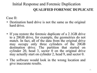 Case II:
• Destination hard drive is not the same as the original
hard drive.
• If you restore the forensic duplicate of a 2.1GB drive
to a 20GB drive, for example, the geometries do not
match. In fact, all of the data from the original drive
may occupy only three cylinders of the 20GB
destination drive. The partition that started on
cylinder 20, head 3, sector 0 on the original drive
may actually start on cylinder 2, head 9, and sector 0.
• The software would look in the wrong location and
give inaccurate results.
21
Initial Response and Forensic Duplication
QUALIFIED FORENSIC DUPLICATE
 