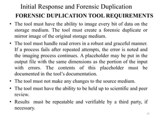 • The tool must have the ability to image every bit of data on the
storage medium. The tool must create a forensic duplicate or
mirror image of the original storage medium.
• The tool must handle read errors in a robust and graceful manner.
If a process fails after repeated attempts, the error is noted and
the imaging process continues. A placeholder may be put in the
output file with the same dimensions as the portion of the input
with errors. The contents of this placeholder must be
documented in the tool’s documentation.
• The tool must not make any changes to the source medium.
• The tool must have the ability to be held up to scientific and peer
review.
• Results must be repeatable and verifiable by a third party, if
necessary.
22
Initial Response and Forensic Duplication
FORENSIC DUPLICATION TOOL REQUIREMENTS
 