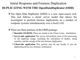 ❖The Open Data Duplicator (ODD) is a new open-source tool.
This tool follows a client/ server model that allows the
investigator to perform forensic duplications on a number of
computer systems simultaneously over a local LAN.
❖There are three portions of the ODD package:
✓ Bootable CD-ROMs These are similar to the Trinux Linux distribution.
✓ Server-side application The server will perform most of the processing
of the duplicate image, including the calculation of hashes, string
searches, and the storage of the true forensic duplication.
✓ Client-side application This portion may be run locally if you are
duplicating drives on a forensic workstation.
24
Initial Response and Forensic Duplication
DUPLICATING WITH THE OpenDataDuplicator (ODD)
 
