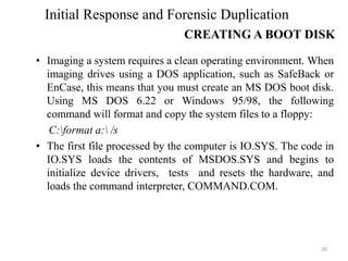 • Imaging a system requires a clean operating environment. When
imaging drives using a DOS application, such as SafeBack or
EnCase, this means that you must create an MS DOS boot disk.
Using MS DOS 6.22 or Windows 95/98, the following
command will format and copy the system files to a floppy:
C:format a: /s
• The first file processed by the computer is IO.SYS. The code in
IO.SYS loads the contents of MSDOS.SYS and begins to
initialize device drivers, tests and resets the hardware, and
loads the command interpreter, COMMAND.COM.
26
Initial Response and Forensic Duplication
CREATING A BOOT DISK
 