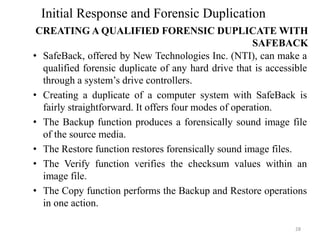 • SafeBack, offered by New Technologies Inc. (NTI), can make a
qualified forensic duplicate of any hard drive that is accessible
through a system’s drive controllers.
• Creating a duplicate of a computer system with SafeBack is
fairly straightforward. It offers four modes of operation.
• The Backup function produces a forensically sound image file
of the source media.
• The Restore function restores forensically sound image files.
• The Verify function verifies the checksum values within an
image file.
• The Copy function performs the Backup and Restore operations
in one action.
28
Initial Response and Forensic Duplication
CREATING A QUALIFIED FORENSIC DUPLICATE WITH
SAFEBACK
 