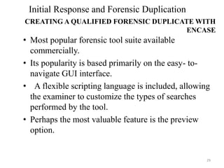 • Most popular forensic tool suite available
commercially.
• Its popularity is based primarily on the easy- to-
navigate GUI interface.
• A flexible scripting language is included, allowing
the examiner to customize the types of searches
performed by the tool.
• Perhaps the most valuable feature is the preview
option.
29
Initial Response and Forensic Duplication
CREATING A QUALIFIED FORENSIC DUPLICATE WITH
ENCASE
 