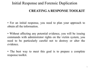 Initial Response and Forensic Duplication
CREATING A RESPONSE TOOLKIT
3
• For an initial response, you need to plan your approach to
obtain all the information.
• Without affecting any potential evidence, you will be issuing
commands with administrator rights on the victim system, you
need to be particularly careful not to destroy or alter the
evidence.
• The best way to meet this goal is to prepare a complete
response toolkit.
 