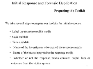 Initial Response and Forensic Duplication
Preparing the Toolkit
6
We take several steps to prepare our toolkits for initial response:
• Label the response toolkit media
• Case number
• Time and date
• Name of the investigator who created the response media
• Name of the investigator using the response media
• Whether or not the response media contains output files or
evidence from the victim system
 