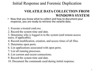 Initial Response and Forensic Duplication
VOLATILE DATA COLLECTION FROM
WINDOWS SYSTEM
8
• Now that you know what to collect and how to document your
response, you are ready to retrieve the volatile data.
1. Execute a trusted cmd.exe.
2. Record the system time and date.
3. Determine who is logged in to the system (and remote-access
users, if applicable).
4. Record modification, creation, and access times of all files.
5. Determine open ports.
6. List applications associated with open ports.
7. List all running processes.
8. List current and recent connections.
9. Record the system time and date.
10. Document the commands used during initial response.
 