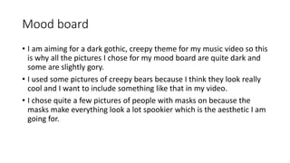 Mood board
• I am aiming for a dark gothic, creepy theme for my music video so this
is why all the pictures I chose for my mood board are quite dark and
some are slightly gory.
• I used some pictures of creepy bears because I think they look really
cool and I want to include something like that in my video.
• I chose quite a few pictures of people with masks on because the
masks make everything look a lot spookier which is the aesthetic I am
going for.
 