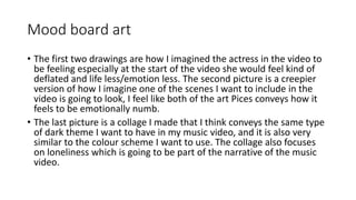 Mood board art
• The first two drawings are how I imagined the actress in the video to
be feeling especially at the start of the video she would feel kind of
deflated and life less/emotion less. The second picture is a creepier
version of how I imagine one of the scenes I want to include in the
video is going to look, I feel like both of the art Pices conveys how it
feels to be emotionally numb.
• The last picture is a collage I made that I think conveys the same type
of dark theme I want to have in my music video, and it is also very
similar to the colour scheme I want to use. The collage also focuses
on loneliness which is going to be part of the narrative of the music
video.
 