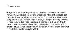 Influences
• Yungblud is my main inspiration for the music video because I like
how all his videos are creepy and unsettling. Most of his videos look
quite basic and simple or very random at first but if you listen to the
song carefully you can see there is always a deeper meaning to what
is happening in the video that people might not pick up on straight
away. I love the way he always tries to bring light to serious topics
that don’t get talked about enough especially mental health and what
it really feels like to struggle with it.
 