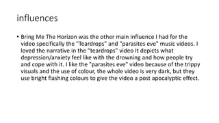 influences
• Bring Me The Horizon was the other main influence I had for the
video specifically the "Teardrops" and "parasites eve" music videos. I
loved the narrative in the "teardrops" video It depicts what
depression/anxiety feel like with the drowning and how people try
and cope with it. I like the "parasites eve" video because of the trippy
visuals and the use of colour, the whole video is very dark, but they
use bright flashing colours to give the video a post apocalyptic effect.
 