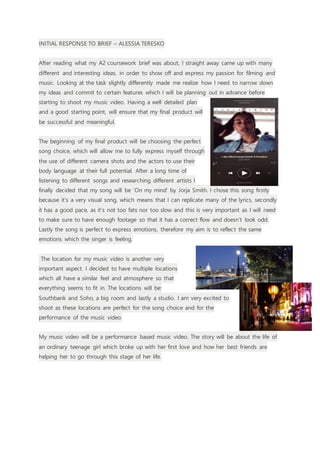 INITIAL RESPONSE TO BRIEF – ALESSIA TERESKO
After reading what my A2 coursework brief was about, I straight away came up with many
different and interesting ideas, in order to show off and express my passion for filming and
music. Looking at the task slightly differently made me realize how I need to narrow down
my ideas and commit to certain features which I will be planning out in advance before
starting to shoot my music video. Having a well detailed plan
and a good starting point, will ensure that my final product will
be successful and meaningful.
The beginning of my final product will be choosing the perfect
song choice, which will allow me to fully express myself through
the use of different camera shots and the actors to use their
body language at their full potential. After a long time of
listening to different songs and researching different artists I
finally decided that my song will be ‘On my mind’ by Jorja Smith. I chose this song firstly
because it’s a very visual song, which means that I can replicate many of the lyrics, secondly
it has a good pace, as it’s not too fats nor too slow and this is very important as I will need
to make sure to have enough footage so that it has a correct flow and doesn’t look odd.
Lastly the song is perfect to express emotions, therefore my aim is to reflect the same
emotions which the singer is feeling.
The location for my music video is another very
important aspect. I decided to have multiple locations
which all have a similar feel and atmosphere so that
everything seems to fit in. The locations will be:
Southbank and Soho, a big room and lastly a studio. I am very excited to
shoot as these locations are perfect for the song choice and for the
performance of the music video.
My music video will be a performance based music video. The story will be about the life of
an ordinary teenage girl which broke up with her first love and how her best friends are
helping her to go through this stage of her life.
 