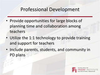 Professional DevelopmentOngoing PD is essentialDifferentiatedTeachers are eager to not only learn how to use technology, but they also want to see models of how to effectively integrate technologyRegularly survey staff for PD needs/requestsAsk staff to evaluate PD experiences
