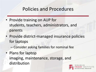 Policies and ProceduresEnsure same policies/consequences are applied the same way in every classroomMust keep students safe while also enabling the use of educationally appropriate digital resourcesConsider allowing teachers to unblock sitesInsist that teachers learn to monitor student useEncourage teachers to decide when it is appropriate to use or not use the laptops