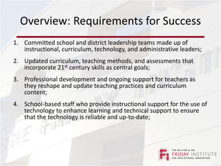 Overview: Requirements for SuccessCommitted school and district leadership teams made up of instructional, curriculum, technology, and administrative leaders;Updated curriculum, teaching methods, and assessments that incorporate 21st century skills as central goals;Professional development and ongoing support for teachers as they reshape and update teaching practices and curriculum content;School-based staff who provide instructional support for the use of technology to enhance learning and technical support to ensure that the technology is reliable and up-to-date;