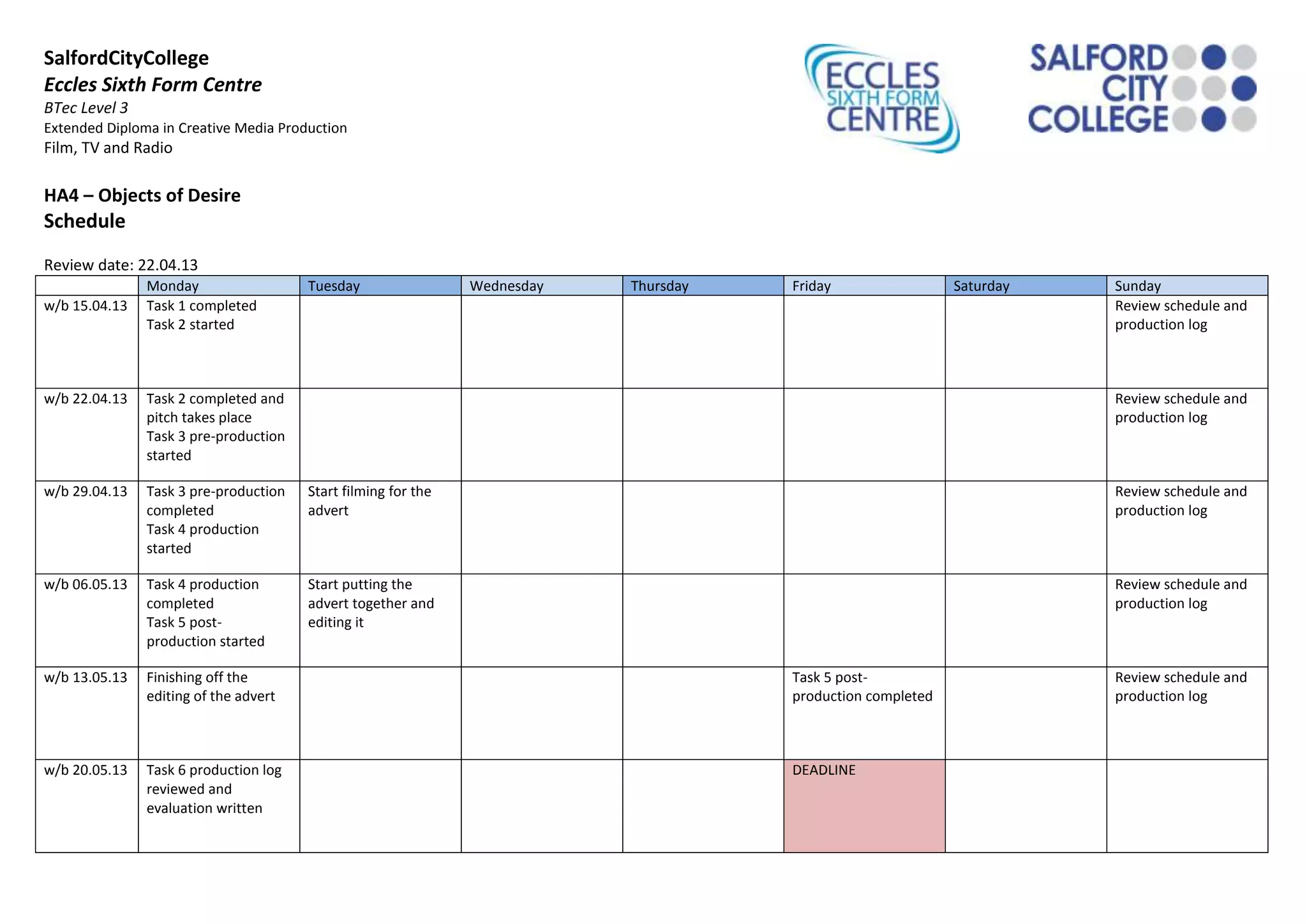 SalfordCityCollege
Eccles Sixth Form Centre
BTec Level 3
Extended Diploma in Creative Media Production
Film, TV and Radio
HA4 – Objects of Desire
Schedule
Review date: 22.04.13
Monday Tuesday Wednesday Thursday Friday Saturday Sunday
w/b 15.04.13 Task 1 completed
Task 2 started
Review schedule and
production log
w/b 22.04.13 Task 2 completed and
pitch takes place
Task 3 pre-production
started
Review schedule and
production log
w/b 29.04.13 Task 3 pre-production
completed
Task 4 production
started
Start filming for the
advert
Review schedule and
production log
w/b 06.05.13 Task 4 production
completed
Task 5 post-
production started
Start putting the
advert together and
editing it
Review schedule and
production log
w/b 13.05.13 Finishing off the
editing of the advert
Task 5 post-
production completed
Review schedule and
production log
w/b 20.05.13 Task 6 production log
reviewed and
evaluation written
DEADLINE