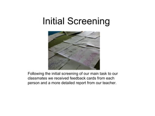Initial Screening




Following the initial screening of our main task to our
classmates we received feedback cards from each
person and a more detailed report from our teacher.
 