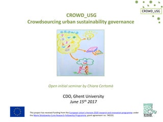 CROWD_USG
Crowdsourcing urban sustainability governance
Open initial seminar by Chiara Certomà
CDO, Ghent University
June 15th 2017
This project has received funding from the European Union’s Horizon 2020 research and innovation programme under
the Marie Sklodowska-Curie Research Fellowship Programme, grant agreement no. 740191.
 