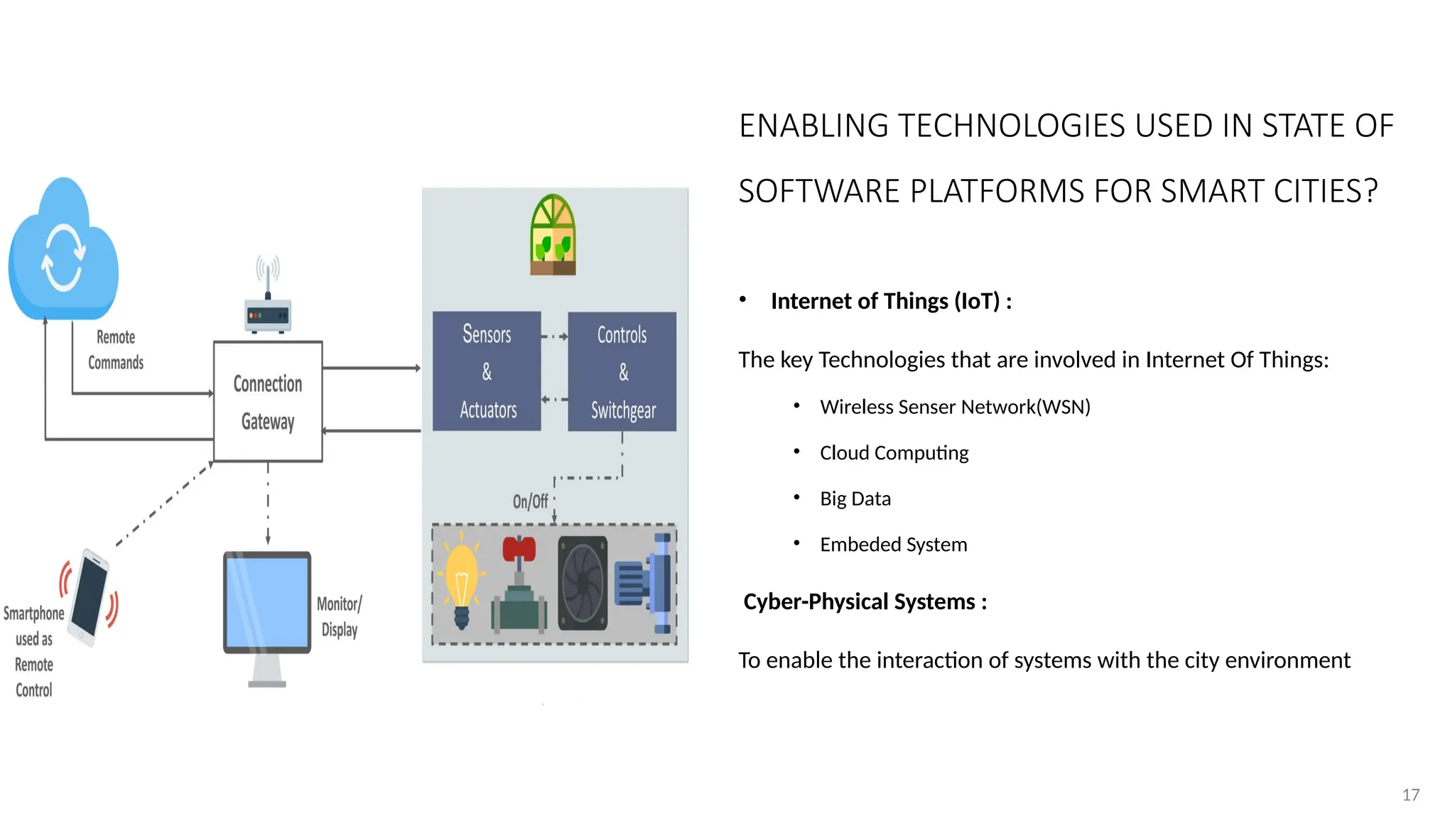 17
17
ENABLING TECHNOLOGIES USED IN STATE OF
SOFTWARE PLATFORMS FOR SMART CITIES?
• Internet of Things (IoT) :
The key Technologies that are involved in Internet Of Things:
• Wireless Senser Network(WSN)
• Cloud Computing
• Big Data
• Embeded System
Cyber-Physical Systems :
To enable the interaction of systems with the city environment
 