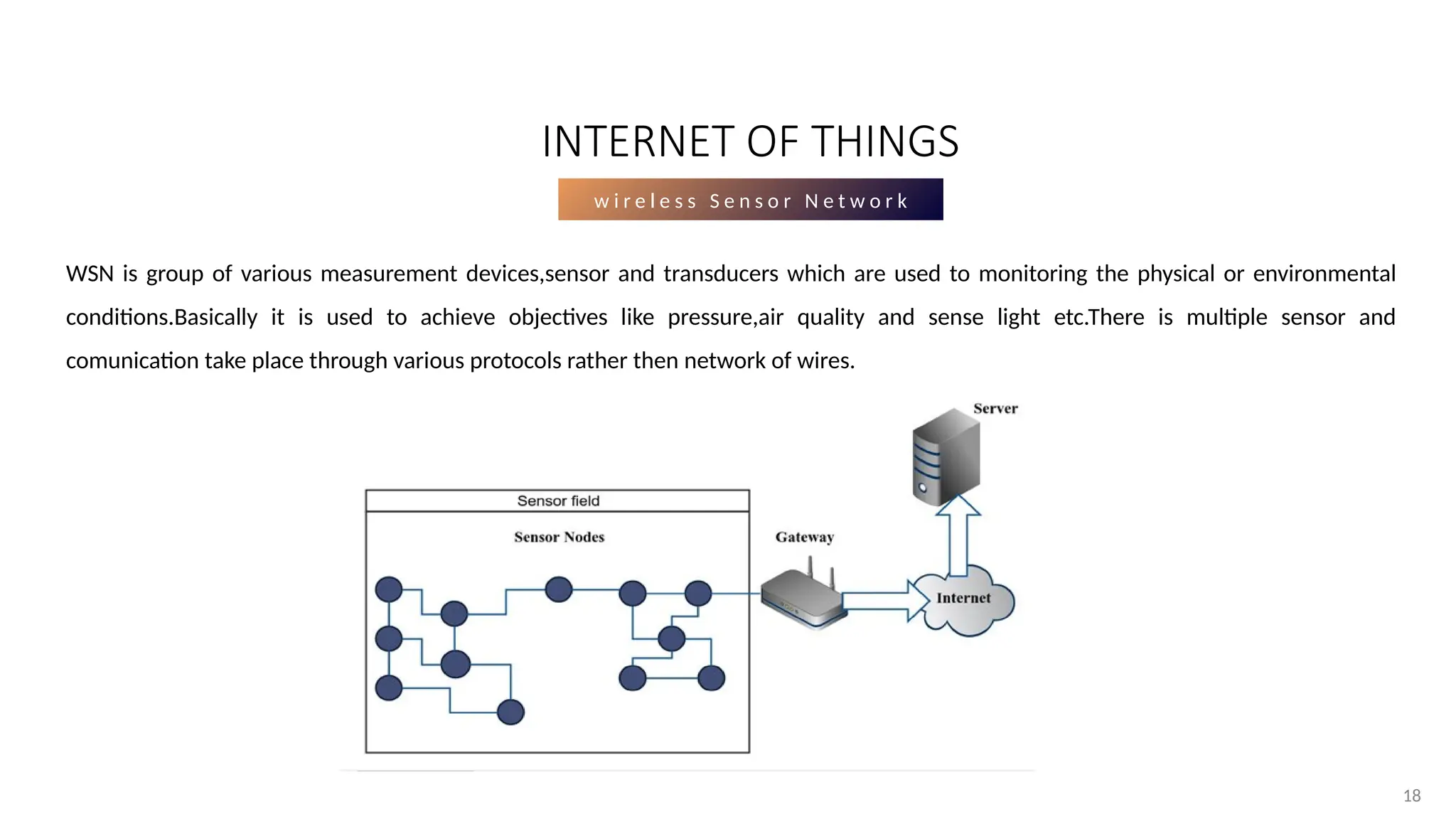 18
18
w i r e l e s s S e n s o r N e t w o r k
WSN is group of various measurement devices,sensor and transducers which are used to monitoring the physical or environmental
conditions.Basically it is used to achieve objectives like pressure,air quality and sense light etc.There is multiple sensor and
comunication take place through various protocols rather then network of wires.
INTERNET OF THINGS
 