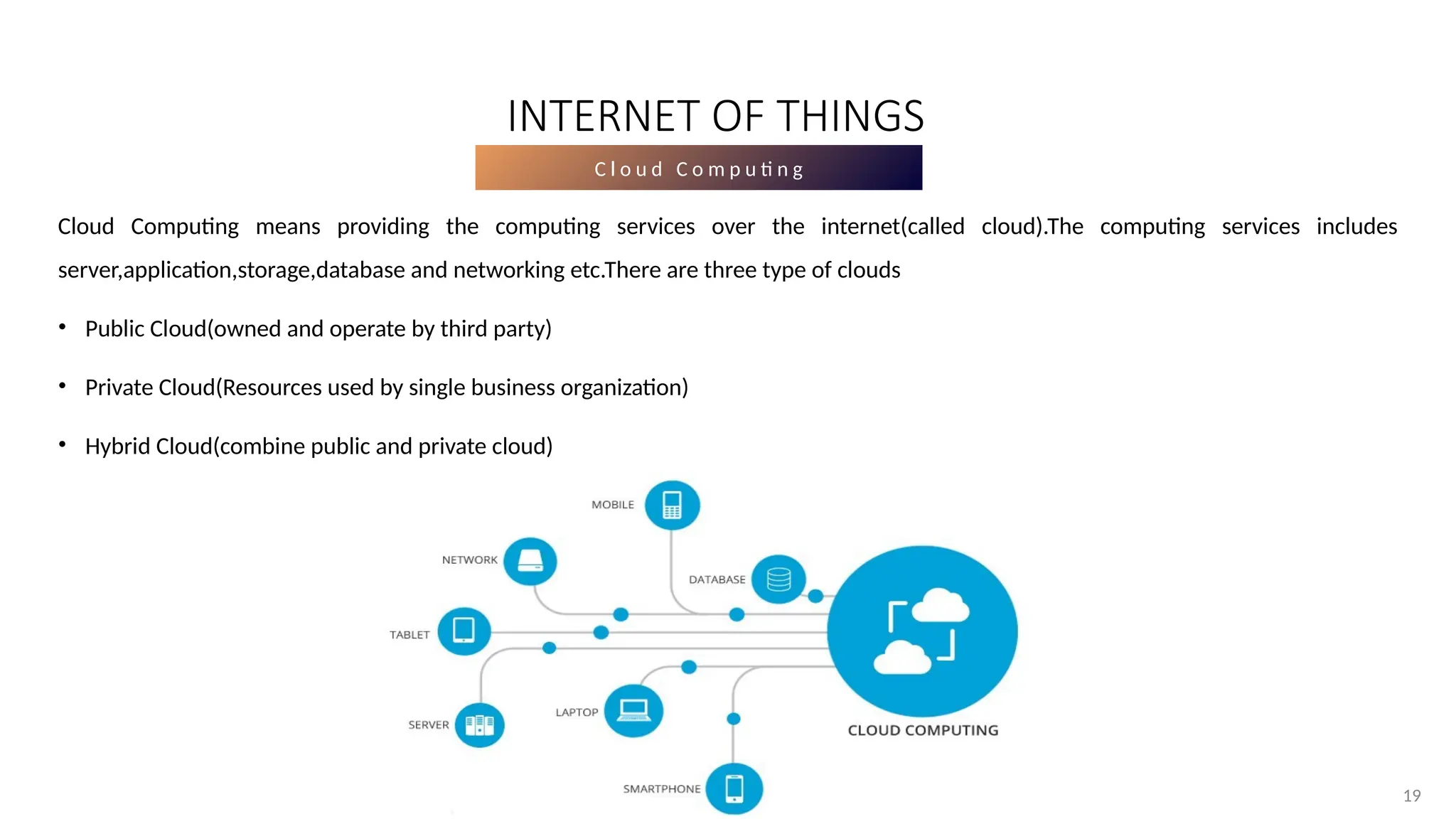 19
19
C l o u d C o m p u ti n g
Cloud Computing means providing the computing services over the internet(called cloud).The computing services includes
server,application,storage,database and networking etc.There are three type of clouds
• Public Cloud(owned and operate by third party)
• Private Cloud(Resources used by single business organization)
• Hybrid Cloud(combine public and private cloud)
INTERNET OF THINGS
 