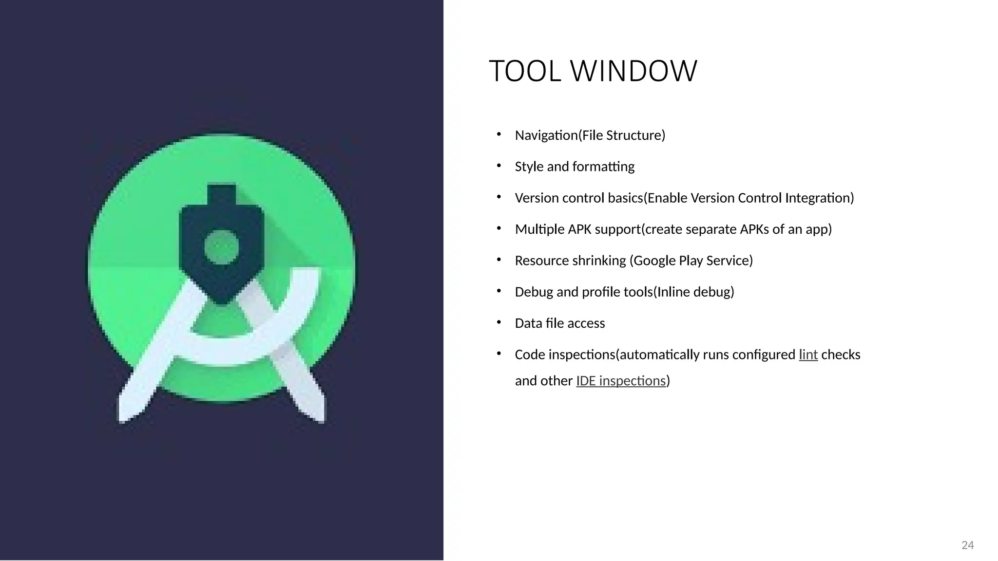 24
• Navigation(File Structure)
• Style and formatting
• Version control basics(Enable Version Control Integration)
• Multiple APK support(create separate APKs of an app)
• Resource shrinking (Google Play Service)
• Debug and profile tools(Inline debug)
• Data file access
• Code inspections(automatically runs configured lint checks
and other IDE inspections)
TOOL WINDOW
 