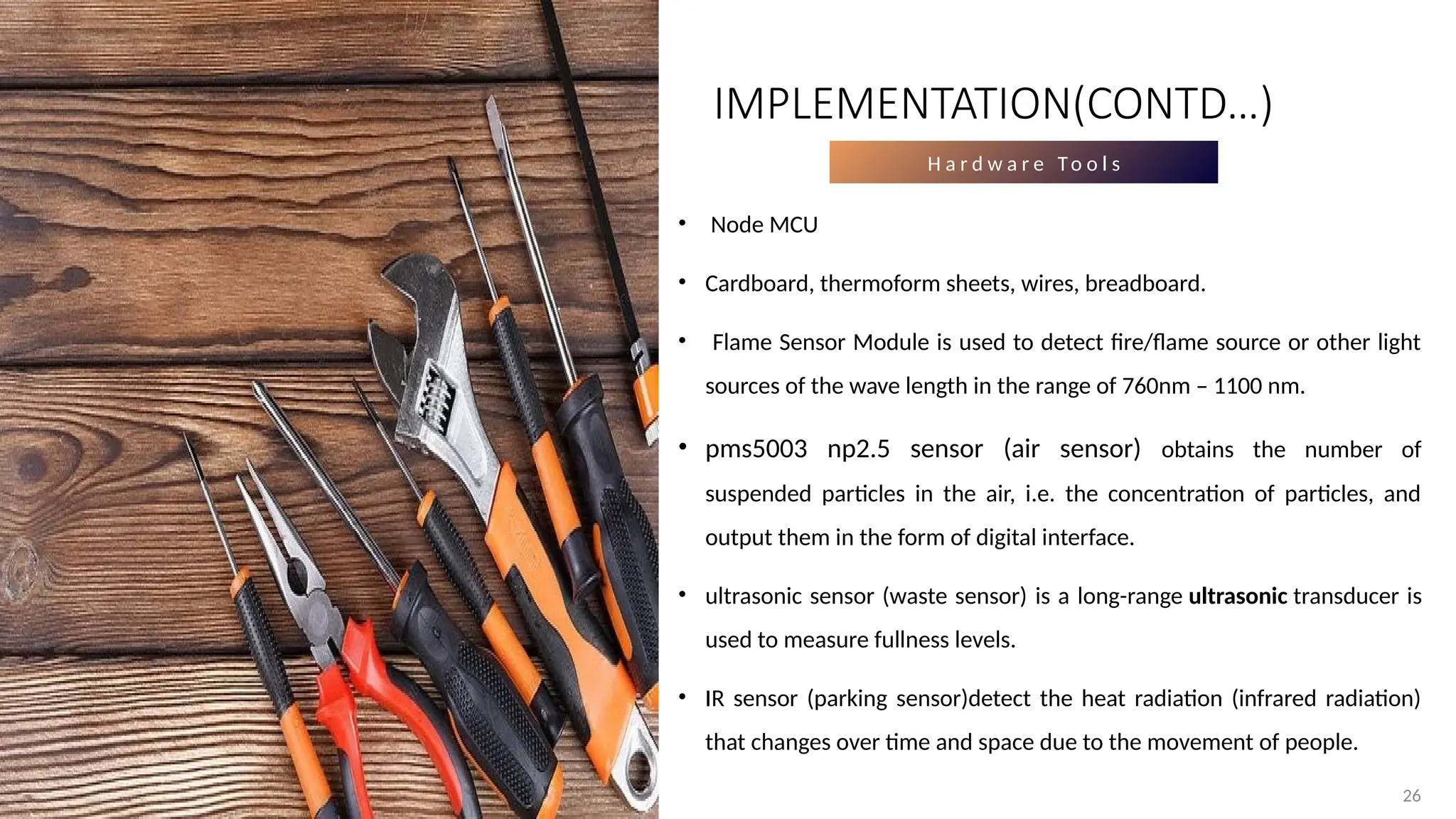 26
H a r d w a r e To o l s
• Node MCU
• Cardboard, thermoform sheets, wires, breadboard.
• Flame Sensor Module is used to detect fire/flame source or other light
sources of the wave length in the range of 760nm – 1100 nm.
• pms5003 np2.5 sensor (air sensor) obtains the number of
suspended particles in the air, i.e. the concentration of particles, and
output them in the form of digital interface.
• ultrasonic sensor (waste sensor) is a long-range ultrasonic transducer is
used to measure fullness levels.
• IR sensor (parking sensor)detect the heat radiation (infrared radiation)
that changes over time and space due to the movement of people.
IMPLEMENTATION(CONTD…)
 