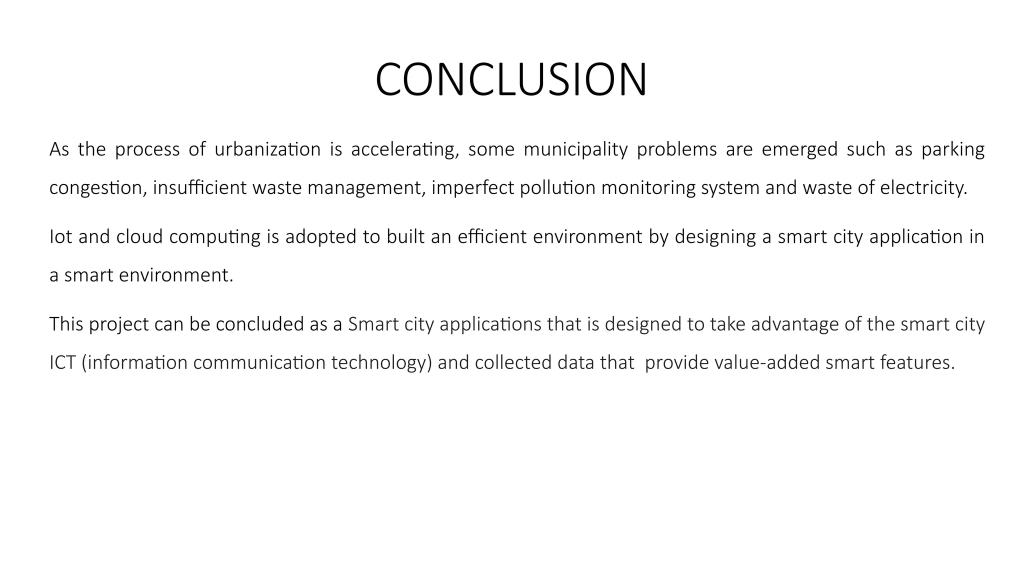 CONCLUSION
As the process of urbanization is accelerating, some municipality problems are emerged such as parking
congestion, insufficient waste management, imperfect pollution monitoring system and waste of electricity.
Iot and cloud computing is adopted to built an efficient environment by designing a smart city application in
a smart environment.
This project can be concluded as a Smart city applications that is designed to take advantage of the smart city
ICT (information communication technology) and collected data that provide value-added smart features.
 
