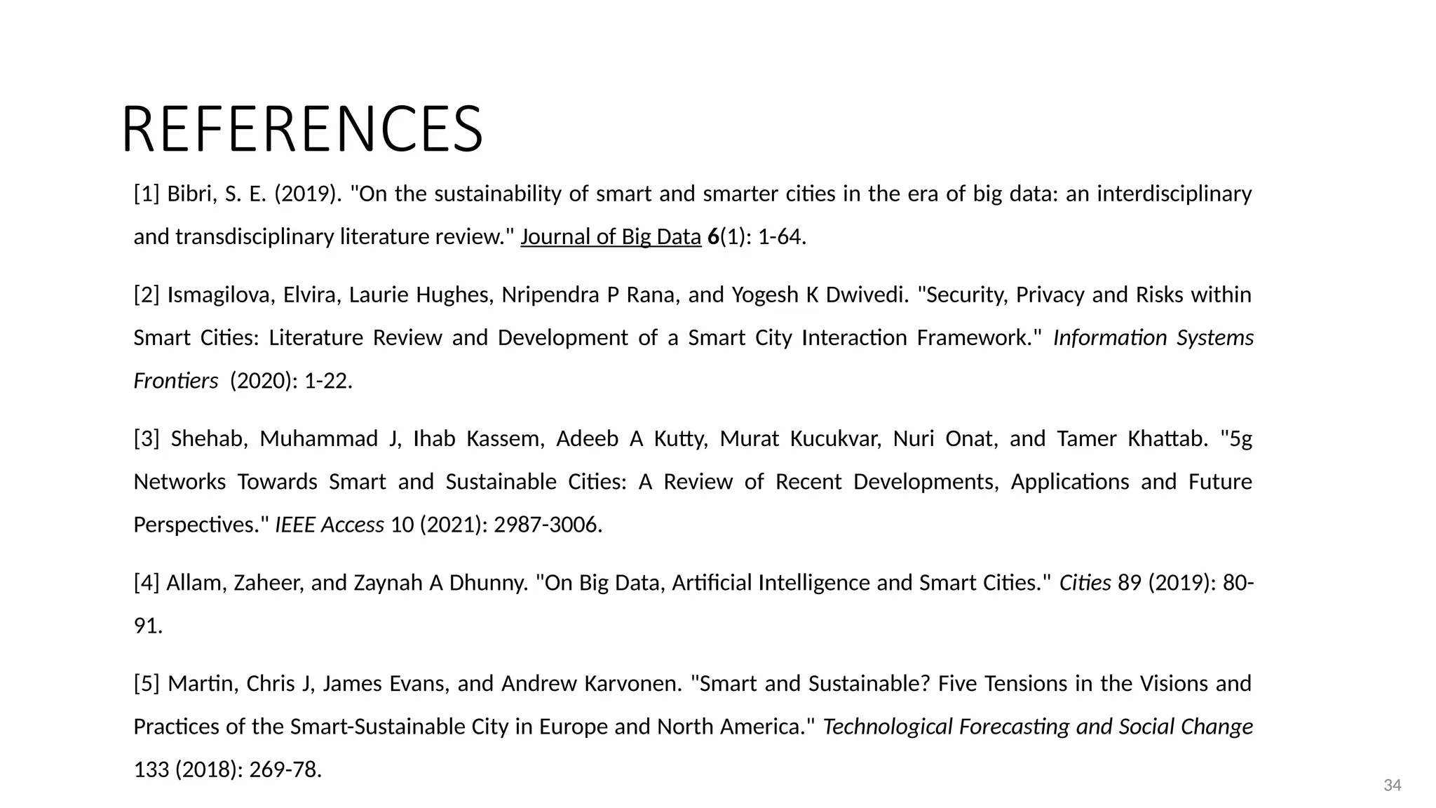 34
34
[1] Bibri, S. E. (2019). "On the sustainability of smart and smarter cities in the era of big data: an interdisciplinary
and transdisciplinary literature review." Journal of Big Data 6(1): 1-64.
[2] Ismagilova, Elvira, Laurie Hughes, Nripendra P Rana, and Yogesh K Dwivedi. "Security, Privacy and Risks within
Smart Cities: Literature Review and Development of a Smart City Interaction Framework." Information Systems
Frontiers (2020): 1-22.
[3] Shehab, Muhammad J, Ihab Kassem, Adeeb A Kutty, Murat Kucukvar, Nuri Onat, and Tamer Khattab. "5g
Networks Towards Smart and Sustainable Cities: A Review of Recent Developments, Applications and Future
Perspectives." IEEE Access 10 (2021): 2987-3006.
[4] Allam, Zaheer, and Zaynah A Dhunny. "On Big Data, Artificial Intelligence and Smart Cities." Cities 89 (2019): 80-
91.
[5] Martin, Chris J, James Evans, and Andrew Karvonen. "Smart and Sustainable? Five Tensions in the Visions and
Practices of the Smart-Sustainable City in Europe and North America." Technological Forecasting and Social Change
133 (2018): 269-78.
REFERENCES
 