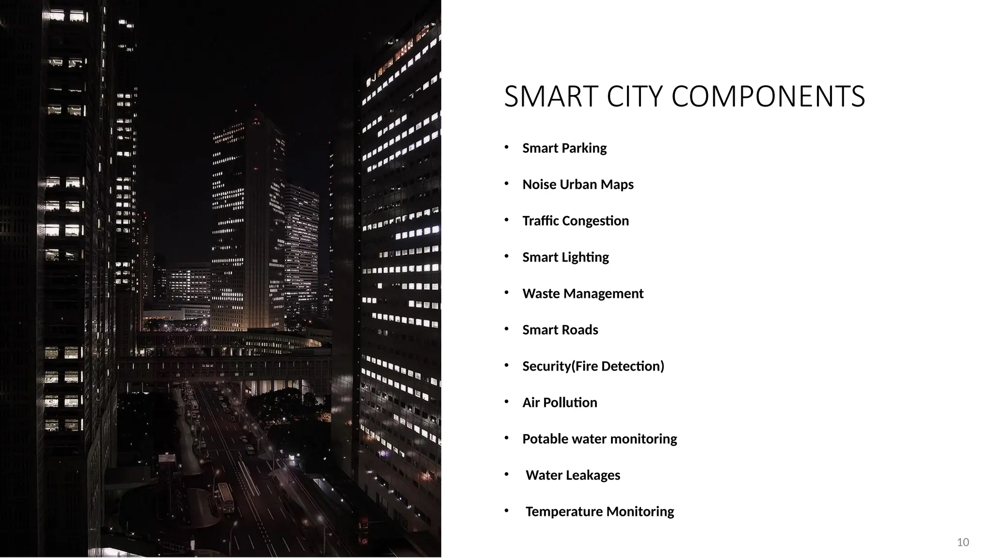 10
10
• Smart Parking
• Noise Urban Maps
• Traffic Congestion
• Smart Lighting
• Waste Management
• Smart Roads
• Security(Fire Detection)
• Air Pollution
• Potable water monitoring
• Water Leakages
• Temperature Monitoring
SMART CITY COMPONENTS
 