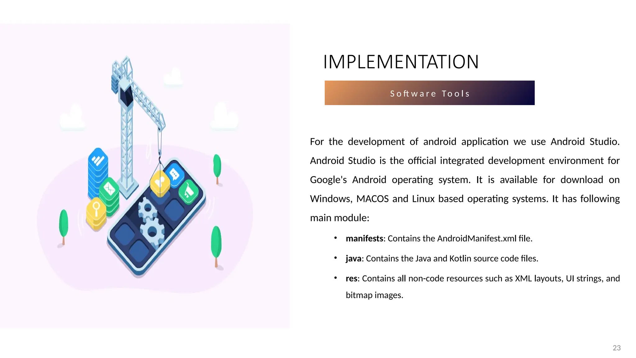 23
S o ft w a r e To o l s
For the development of android application we use Android Studio.
Android Studio is the official integrated development environment for
Google's Android operating system. It is available for download on
Windows, MACOS and Linux based operating systems. It has following
main module:
• manifests: Contains the AndroidManifest.xml file.
• java: Contains the Java and Kotlin source code files.
• res: Contains all non-code resources such as XML layouts, UI strings, and
bitmap images.
IMPLEMENTATION
 