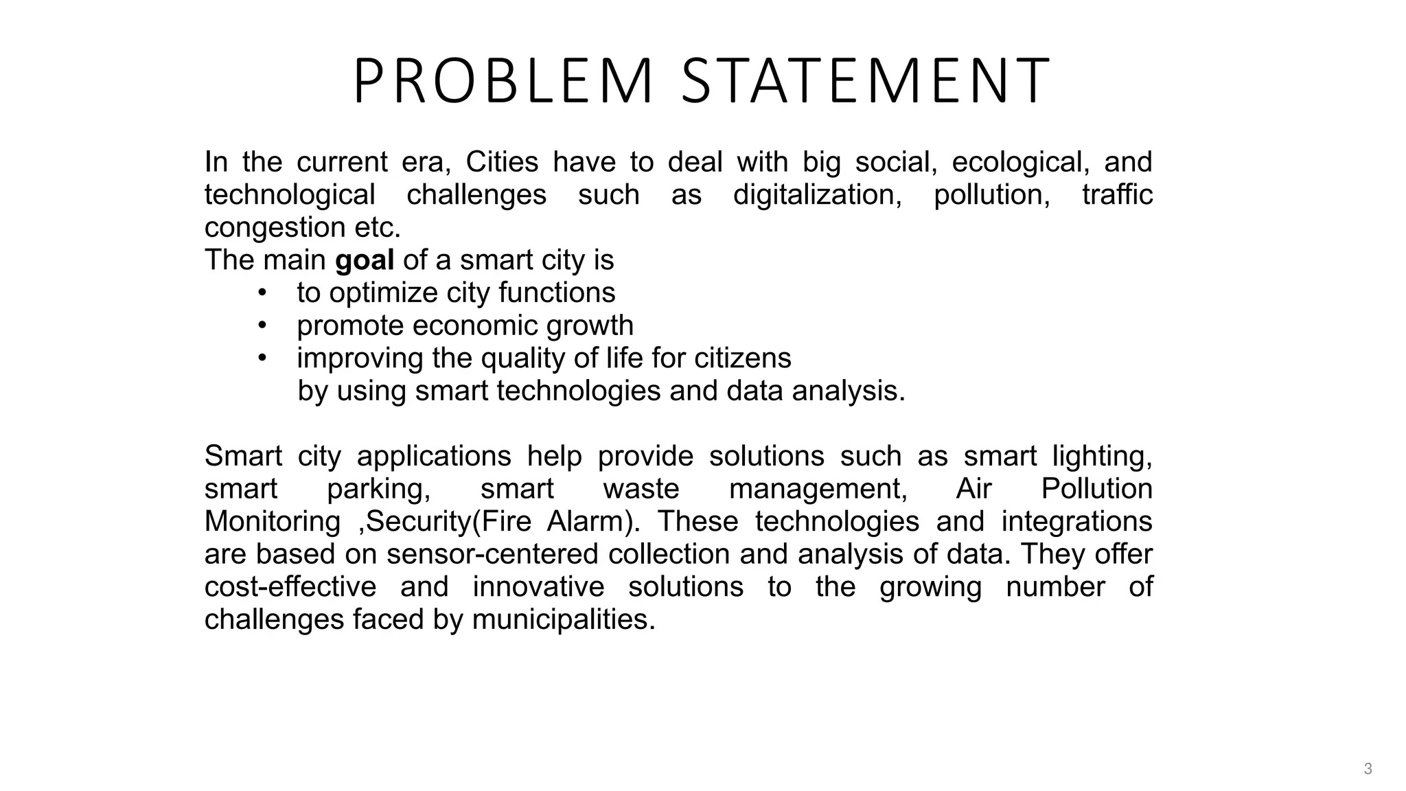3
PROBLEM STATEMENT
In the current era, Cities have to deal with big social, ecological, and
technological challenges such as digitalization, pollution, traffic
congestion etc.
The main goal of a smart city is
• to optimize city functions
• promote economic growth
• improving the quality of life for citizens
by using smart technologies and data analysis.
Smart city applications help provide solutions such as smart lighting,
smart parking, smart waste management, Air Pollution
Monitoring ,Security(Fire Alarm). These technologies and integrations
are based on sensor-centered collection and analysis of data. They offer
cost-effective and innovative solutions to the growing number of
challenges faced by municipalities.
 