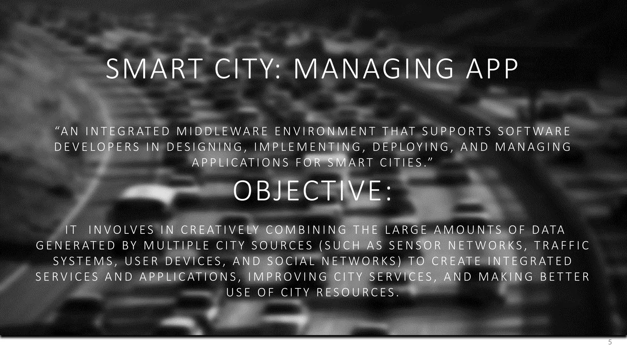 5
SMART CITY: MANAGING APP
“A N IN T EG R AT E D M IDD L E WA R E E N VI RON M E N T T HAT S UP P ORTS S OF T WA R E
DE VE LOP E RS I N DES I GN IN G , IMP L E ME N T IN G , DE P LOYIN G , A N D MA N AG I N G
A P P L ICAT I ON S FOR S MA RT CIT I ES .”
OBJECTIVE:
IT IN VOLVES I N CR EAT IV E LY COM BIN IN G T HE L ARG E A MOUN TS OF DATA
G E N E R AT E D BY M ULT IP L E CIT Y S OURCES ( S UCH A S S E N S OR N E T WOR KS , T R A FF IC
SYST E M S , US E R DE V ICES , A N D S OCIA L N E T WOR KS ) TO CR EAT E IN T EG R AT E D
S E RV ICES A N D A PP L ICAT ION S , IMP ROVI N G CI T Y S E RV ICES , A N D M AKI N G BE T T E R
US E OF CI T Y R ES OURCES .
 