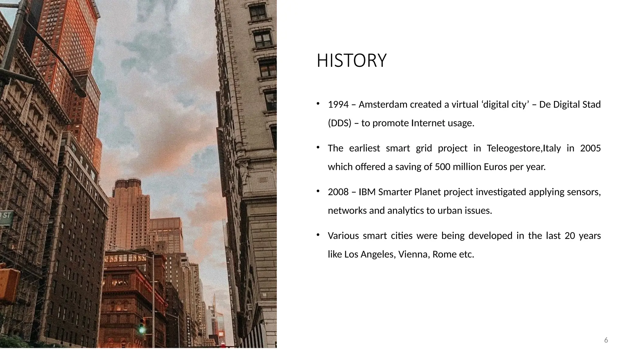 6
6
• 1994 – Amsterdam created a virtual ‘digital city’ – De Digital Stad
(DDS) – to promote Internet usage.
• The earliest smart grid project in Teleogestore,Italy in 2005
which offered a saving of 500 million Euros per year.
• 2008 – IBM Smarter Planet project investigated applying sensors,
networks and analytics to urban issues.
• Various smart cities were being developed in the last 20 years
like Los Angeles, Vienna, Rome etc.
HISTORY
 