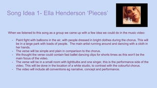 Song Idea 1- Ella Henderson ‘Pieces’
When we listened to this song as a group we came up with a few idea we could do in the music video:
- Paint fight with balloons in the air, with people dressed in bright clothes during the chorus. This will
be in a large park with loads of people. The main artist running around and dancing with a cloth in
her hands.
- The verse will be simple and plain in comparison to the chorus.
- We thought the verse could contain fast ballet dancing clips for shorts times as this won't be the
main focus of the video.
- The verse will be in a small room with lightbulbs and one singer, this is the performance side of the
video. This will be done in the location of a white studio, to contrast with the colourful chorus.
- The video will include all conventions eg narrative, concept and performance.
 