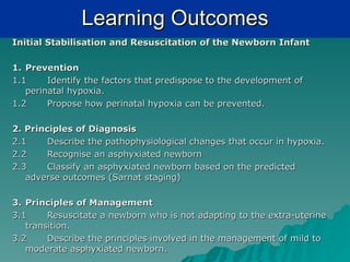 Learning Outcomes
Initial Stabilisation and Resuscitation of the Newborn Infant

1. Prevention
1.1     Identify the factors that predispose to   the development of
   perinatal hypoxia.
1.2     Propose how perinatal hypoxia can be      prevented.

2. Principles of Diagnosis
2.1     Describe the pathophysiological changes that occur in hypoxia.
2.2     Recognise an asphyxiated newborn
2.3     Classify an asphyxiated newborn based on the predicted
   adverse outcomes (Sarnat staging)

3. Principles of Management
3.1     Resuscitate a newborn who is not adapting to the extra-uterine
   transition.
3.2     Describe the principles involved in the management of mild to
   moderate asphyxiated newborn.
 