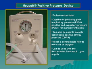 Neopuff® Positive Pressure Device


                  T-piece resuscitator
                  Capable of providing peak
                  inspiratory pressure (PIP) &
                  positive end expiratory pressure
                  (PEEP) for manual ventilation,
                  Can also be used to provide
                  continuous positive airway
                  pressure (CPAP)
                  Needs a constant gas flow to
                  work (air or oxygen)
                  Can be used with the
                  Resuscitaire ® set-up &   gas
                  supply
 