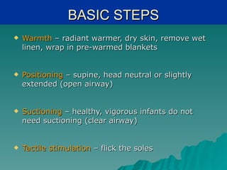 BASIC STEPS
   Warmth – radiant warmer, dry skin, remove wet
    linen, wrap in pre-warmed blankets


   Positioning – supine, head neutral or slightly
    extended (open airway)


   Suctioning – healthy, vigorous infants do not
    need suctioning (clear airway)


   Tactile stimulation – flick the soles
 