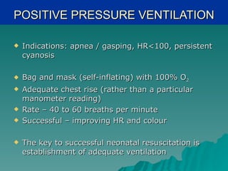 POSITIVE PRESSURE VENTILATION

   Indications: apnea / gasping, HR<100, persistent
    cyanosis

   Bag and mask (self-inflating) with 100% O2
   Adequate chest rise (rather than a particular
    manometer reading)
   Rate – 40 to 60 breaths per minute
   Successful – improving HR and colour

   The key to successful neonatal resuscitation is
    establishment of adequate ventilation
 