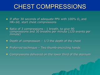 CHEST COMPRESSIONS
   If after 30 seconds of adequate PPV with 100% O2 and
    HR<60, start chest compressions

   Ratio of 3 compressions : 1 breath, to give 90
    compressions and 30 breaths per minute (120 events per
    minute)

   Depth of compression – 1/3 the depth of the chest

   Preferred technique – Two thumb-encircling hands

   Compressions delivered on the lower third of the sternum
 