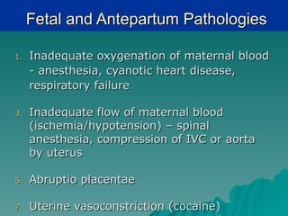 Fetal and Antepartum Pathologies

1.   Inadequate oxygenation of maternal blood
     - anesthesia, cyanotic heart disease,
     respiratory failure

3.   Inadequate flow of maternal blood
     (ischemia/hypotension) – spinal
     anesthesia, compression of IVC or aorta
     by uterus

5.   Abruptio placentae

7.   Uterine vasoconstriction (cocaine)
 