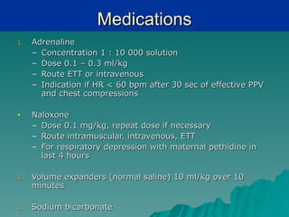 Medications
1.   Adrenaline
     – Concentration 1 : 10 000 solution
     – Dose 0.1 – 0.3 ml/kg
     – Route ETT or intravenous
     – Indication if HR < 60 bpm after 30 sec of effective PPV
       and chest compressions

•    Naloxone
     – Dose 0.1 mg/kg, repeat dose if necessary
     – Route intramuscular, intravenous, ETT
     – For respiratory depression with maternal pethidine in
       last 4 hours

3.   Volume expanders (normal saline) 10 ml/kg over 10
     minutes

5.   Sodium bicarbonate
 