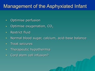 Management of the Asphyxiated Infant

•   Optimise perfusion
•   Optimise oxygenation, CO2
•   Restrict fluid
•   Normal blood sugar, calcium, acid-base balance
•   Treat seizures
•   Therapeutic hypothermia
•   Cord stem cell infusion?
 