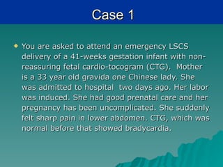 Case 1

   You are asked to attend an emergency LSCS
    delivery of a 41-weeks gestation infant with non-
    reassuring fetal cardio-tocogram (CTG). Mother
    is a 33 year old gravida one Chinese lady. She
    was admitted to hospital two days ago. Her labor
    was induced. She had good prenatal care and her
    pregnancy has been uncomplicated. She suddenly
    felt sharp pain in lower abdomen. CTG, which was
    normal before that showed bradycardia.
 