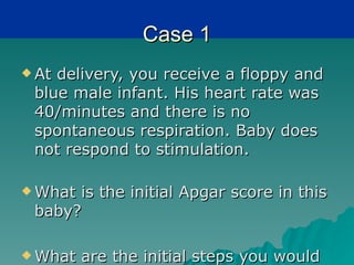 Case 1
 Atdelivery, you receive a floppy and
 blue male infant. His heart rate was
 40/minutes and there is no
 spontaneous respiration. Baby does
 not respond to stimulation.

 Whatis the initial Apgar score in this
 baby?

 What   are the initial steps you would
 