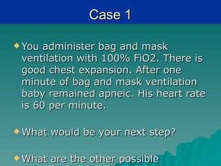 Case 1

 You administer bag and mask
 ventilation with 100% FiO2. There is
 good chest expansion. After one
 minute of bag and mask ventilation
 baby remained apneic. His heart rate
 is 60 per minute.

 What   would be your next step?

 What   are the other possible
 