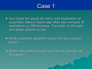 Case 1
   You check for equal air entry and expansion of
    lung field. Baby’s heart rate after two minutes of
    ventilation is 100/minutes. The color is still pale
    and pulse volume is low.

   What could the possible reason for low volume
    pulse?

   What intervention would you like to consider at
    this point?
 