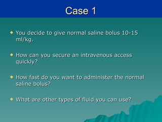 Case 1
   You decide to give normal saline bolus 10-15
    ml/kg.

   How can you secure an intravenous access
    quickly?

   How fast do you want to administer the normal
    saline bolus?

   What are other types of fluid you can use?
 
