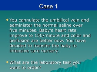 Case 1

 You cannulate the umbilical vein and
 administer the normal saline over
 five minutes. Baby’s heart rate
 improve to 150/minute and color and
 perfusion are better now. You have
 decided to transfer the baby to
 intensive care nursery.

 Whatare the laboratory test you
 want to order?
 